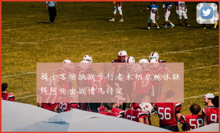 骑士客场挑战步行者米切尔轮休缺阵阿伦出战情况待定
