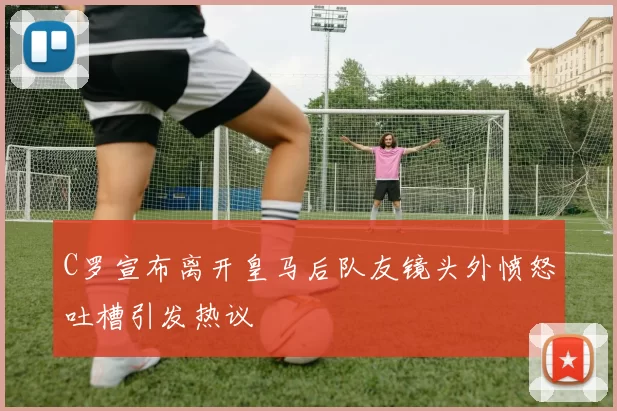 C罗宣布离开皇马后队友镜头外愤怒吐槽引发热议
