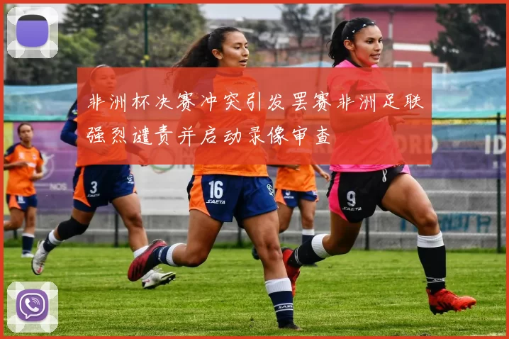 非洲杯决赛冲突引发罢赛非洲足联强烈谴责并启动录像审查