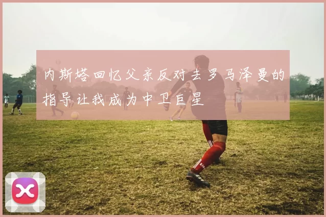 内斯塔回忆父亲反对去罗马泽曼的指导让我成为中卫巨星