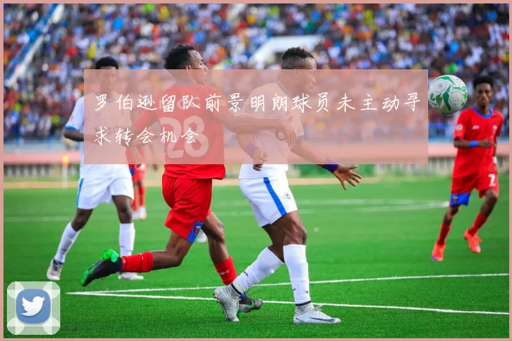 罗伯逊留队前景明朗球员未主动寻求转会机会