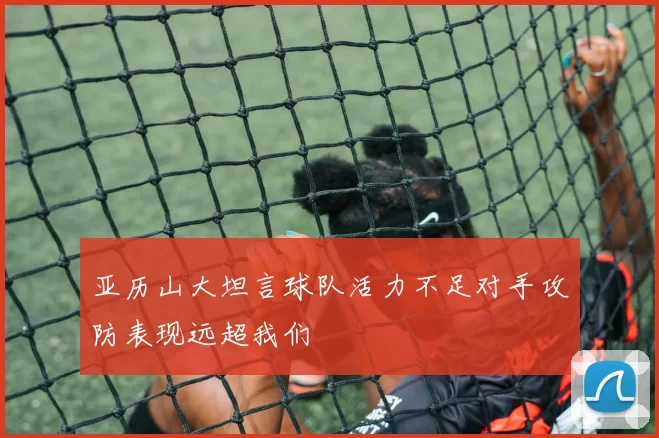 亚历山大坦言球队活力不足对手攻防表现远超我们