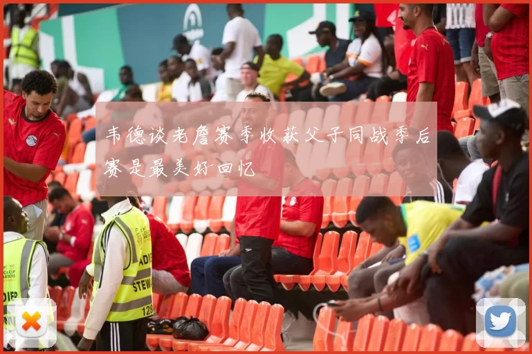 韦德谈老詹赛季收获父子同战季后赛是最美好回忆