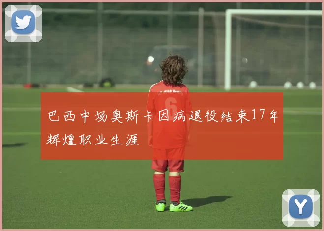 巴西中场奥斯卡因病退役结束17年辉煌职业生涯