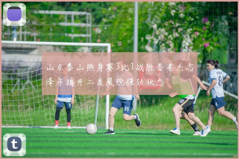 山东泰山热身赛3比1战胜香港杰志泽卡梅开二度展现强劲状态
