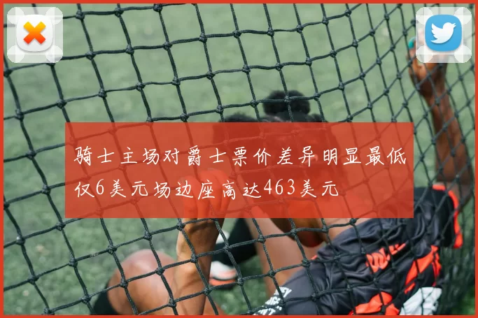 骑士主场对爵士票价差异明显最低仅6美元场边座高达463美元