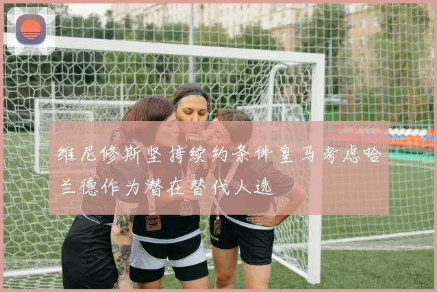 维尼修斯坚持续约条件皇马考虑哈兰德作为潜在替代人选