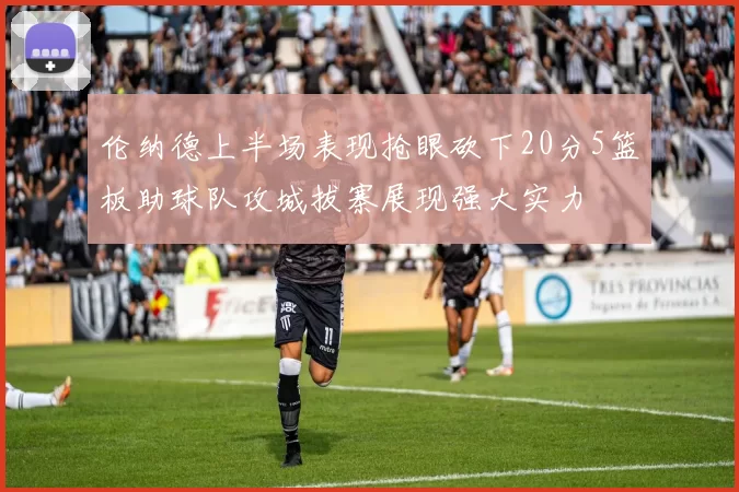 伦纳德上半场表现抢眼砍下20分5篮板助球队攻城拔寨展现强大实力