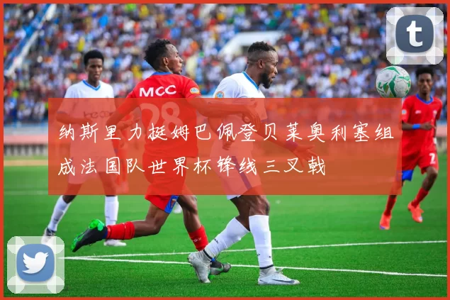 纳斯里力挺姆巴佩登贝莱奥利塞组成法国队世界杯锋线三叉戟