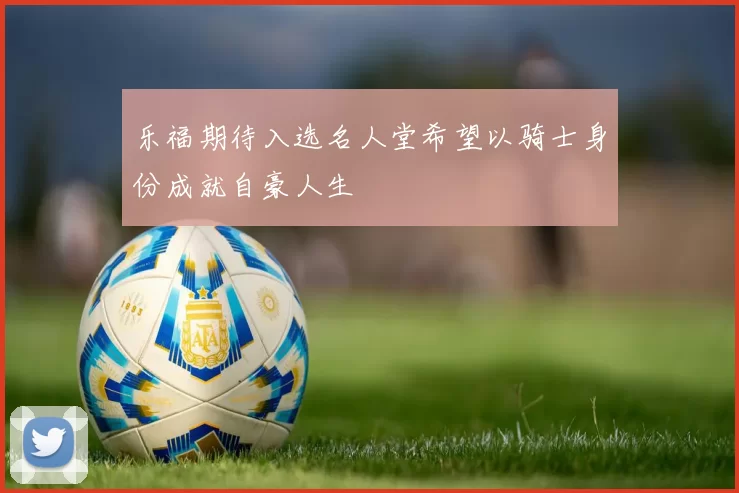 乐福期待入选名人堂希望以骑士身份成就自豪人生